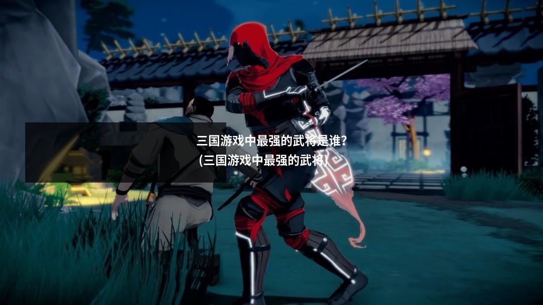 三国游戏中最强的武将是谁? (三国游戏中最强的武将)